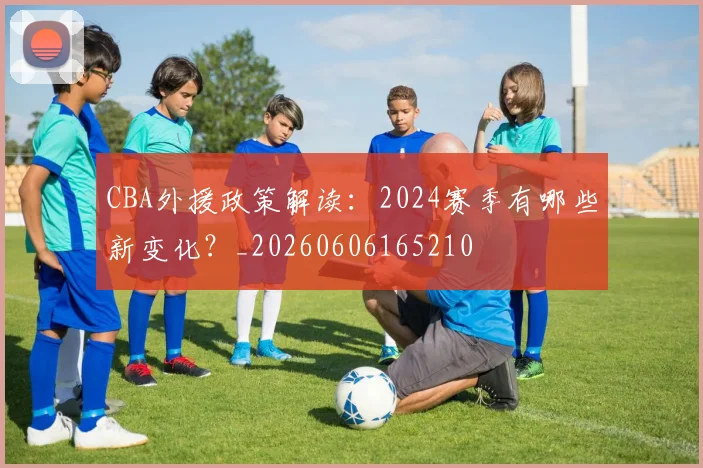 CBA外援政策解读：2024赛季有哪些新变化？_20260606165210