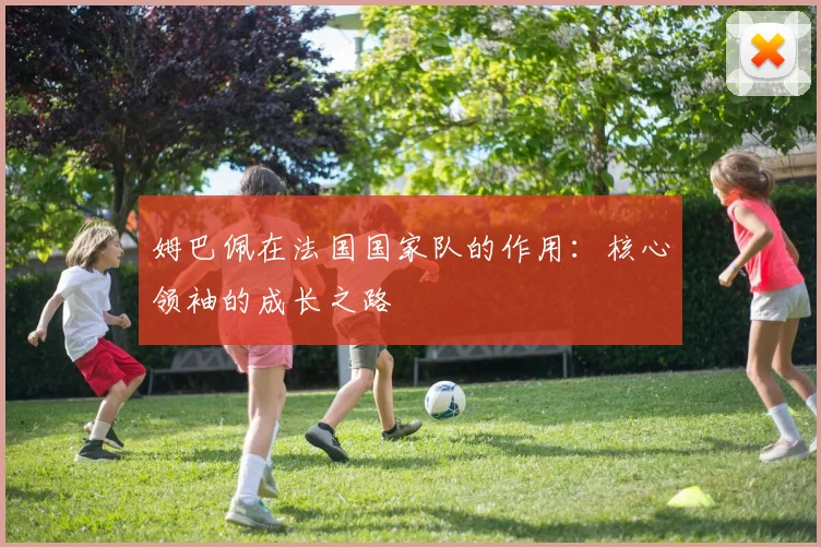 姆巴佩在法国国家队的作用:核心领袖的成长之路