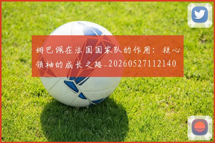姆巴佩在法国国家队的作用:核心领袖的成长之路_20260527112140