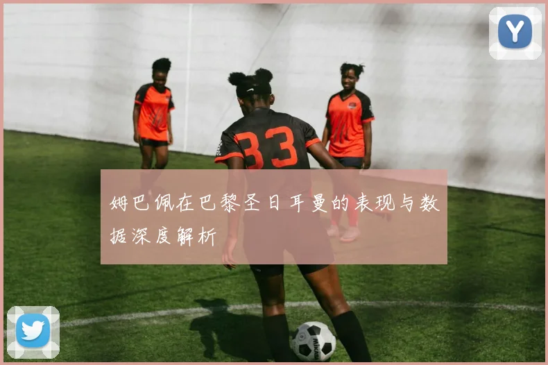 姆巴佩在巴黎圣日耳曼的表现与数据深度解析
